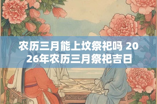 农历三月能上坟祭祀吗 2026年农历三月祭祀吉日