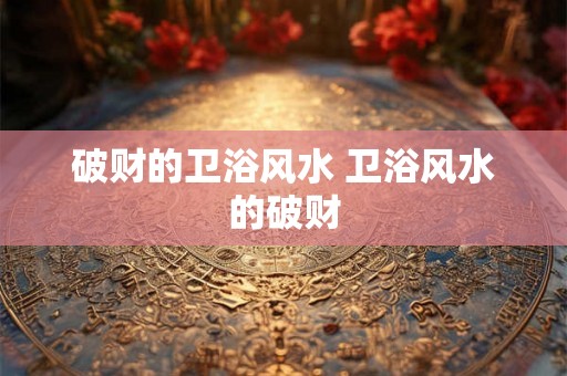破财的卫浴风水 卫浴风水的破财 破财的卫浴风水 卫浴风水的破财