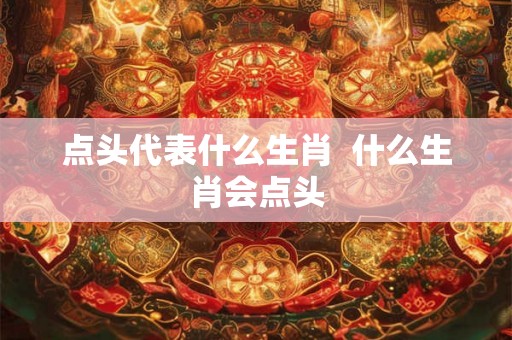 点头代表什么生肖  什么生肖会点头