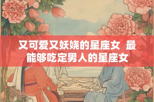 又可爱又妖娆的星座女  最能够吃定男人的星座女