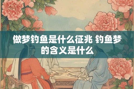 做梦钓鱼是什么征兆 钓鱼梦的含义是什么
