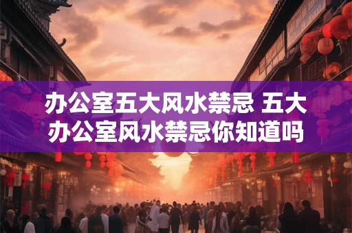 办公室五大风水禁忌 五大办公室风水禁忌你知道吗
