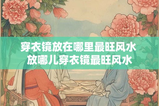 穿衣镜放在哪里最旺风水 放哪儿穿衣镜最旺风水 穿衣镜放在哪里最旺风水 放哪儿穿衣镜最旺风水