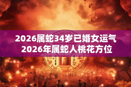 2026属蛇34岁已婚女运气 2026年属蛇人桃花方位