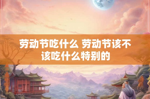 劳动节吃什么 劳动节该不该吃什么特别的