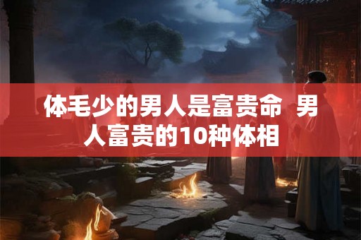 体毛少的男人是富贵命 男人富贵的10种体相 体毛少的男人是富贵命 男人富贵的10种体相