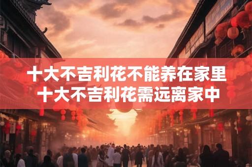 十大不吉利花不能养在家里 十大不吉利花需远离家中