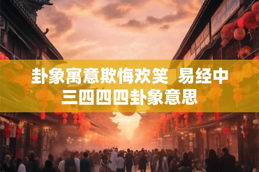 卦象寓意欺悔欢笑 易经中三四四四卦象意思 卦象寓意欺悔欢笑 易经中三四四四卦象意思