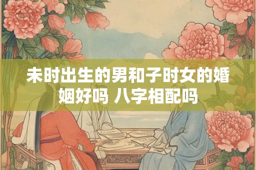 未时出生的男和子时女的婚姻好吗 八字相配吗