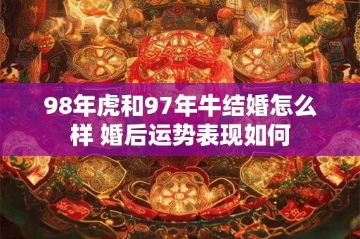 98年虎和97年牛结婚怎么样 婚后运势表现如何 98年虎和97年牛结婚怎么样 婚后运势表现如何