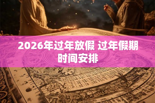 2026年过年放假 过年假期时间安排 2026年过年放假 过年假期时间安排