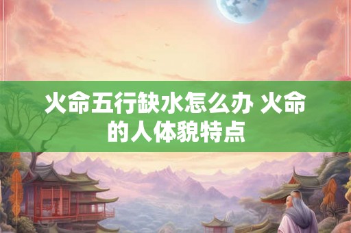 火命五行缺水怎么办 火命的人体貌特点 火命五行缺水怎么办 火命的人体貌特点