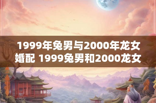 1999年兔男与2000年龙女婚配 1999兔男和2000龙女适合结婚吗