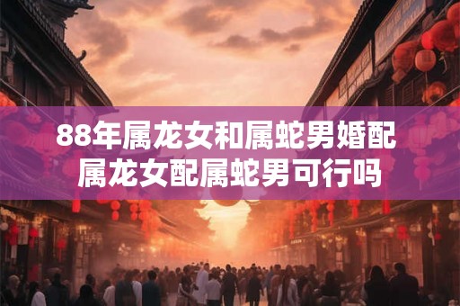 88年属龙女和属蛇男婚配 属龙女配属蛇男可行吗