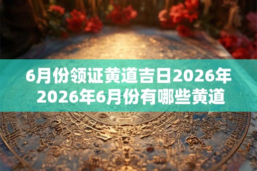 6月份领证黄道吉日2026年 2026年6月份有哪些黄道吉日是适合领证的呢
