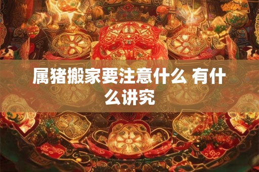 属猪搬家要注意什么 有什么讲究