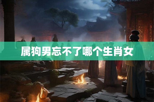 属狗男忘不了哪个生肖女
