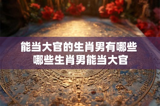 能当大官的生肖男有哪些 哪些生肖男能当大官