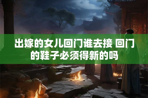 出嫁的女儿回门谁去接 回门的鞋子必须得新的吗