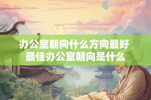 办公室朝向什么方向最好 最佳办公室朝向是什么
