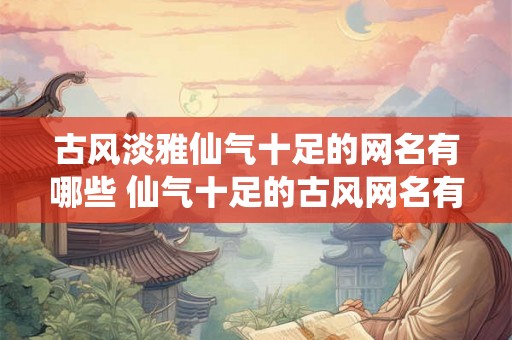 古风淡雅仙气十足的网名有哪些 仙气十足的古风网名有哪些