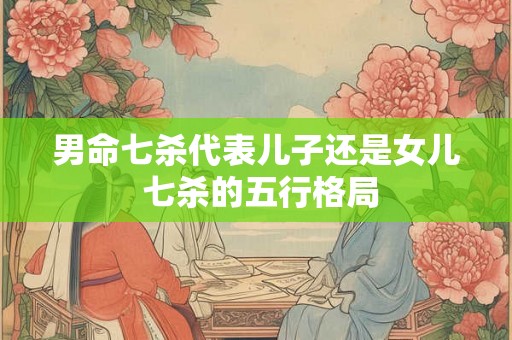 男命七杀代表儿子还是女儿 七杀的五行格局