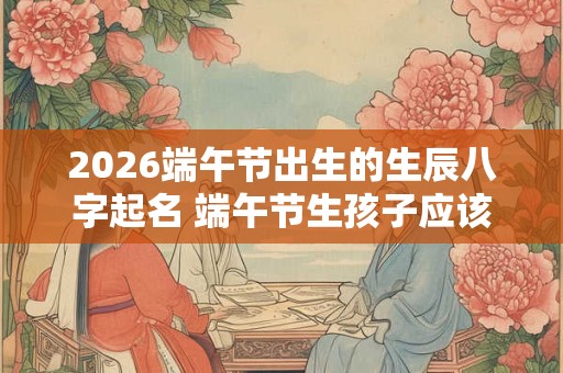 2026端午节出生的生辰八字起名 端午节生孩子应该取什么名字