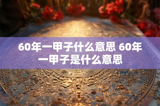 60年一甲子什么意思 60年一甲子是什么意思