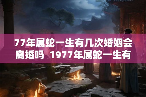 77年属蛇一生有几次婚姻会离婚吗 1977年属蛇一生有二婚 77年属蛇一生有几次婚姻会离婚吗 1977年属蛇一生有二婚