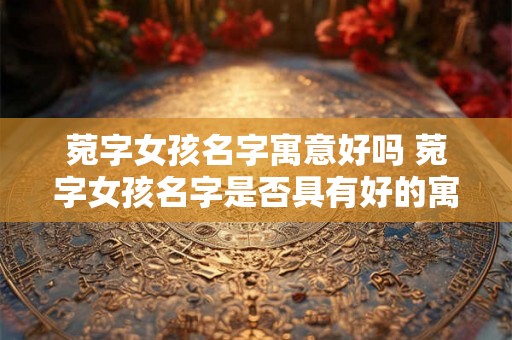 菀字女孩名字寓意好吗 菀字女孩名字是否具有好的寓意 菀字女孩名字寓意好吗 菀字女孩名字是否具有好的寓意