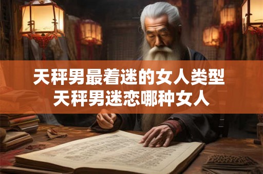 天秤男最着迷的女人类型 天秤男迷恋哪种女人