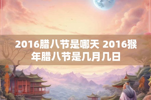 2016腊八节是哪天 2016猴年腊八节是几月几日