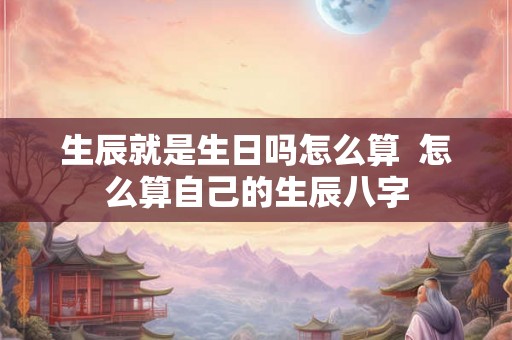 生辰就是生日吗怎么算  怎么算自己的生辰八字