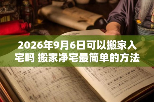 2026年9月6日可以搬家入宅吗 搬家净宅最简单的方法