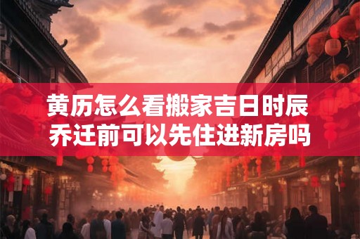 黄历怎么看搬家吉日时辰 乔迁前可以先住进新房吗