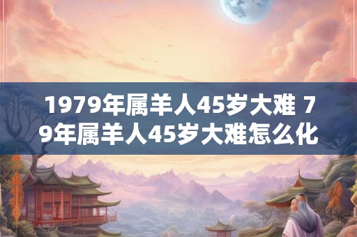 1979年属羊人45岁大难 79年属羊人45岁大难怎么化解 1979年属羊人45岁大难 79年属羊人45岁大难怎么化解