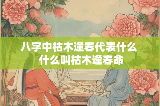 八字中枯木逢春代表什么  什么叫枯木逢春命