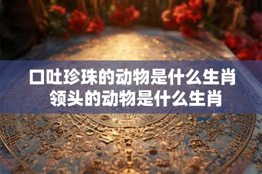 口吐珍珠的动物是什么生肖  领头的动物是什么生肖