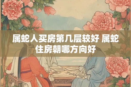 属蛇人买房第几层较好 属蛇住房朝哪方向好