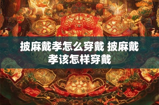 披麻戴孝怎么穿戴 披麻戴孝该怎样穿戴