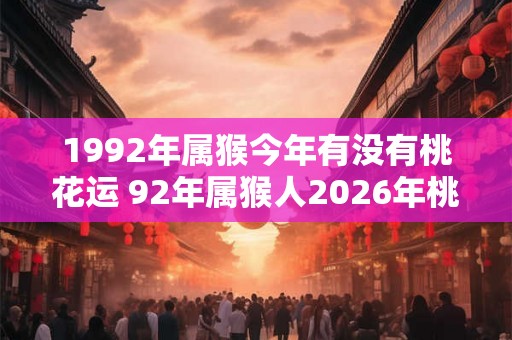 1992年属猴今年有没有桃花运 92年属猴人2026年桃花运如何 1992年属猴今年有没有桃花运 92年属猴人2026年桃花运如何