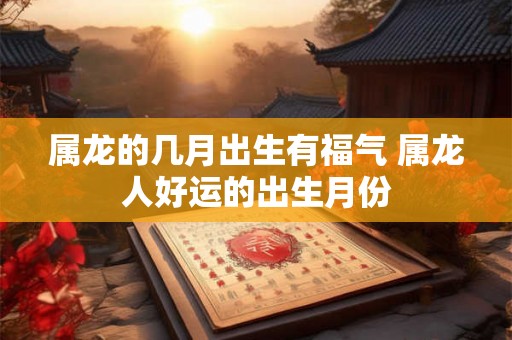 属龙的几月出生有福气 属龙人好运的出生月份 属龙的几月出生有福气 属龙人好运的出生月份