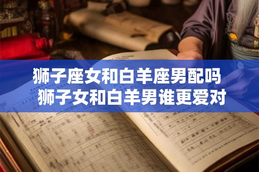 狮子座女和白羊座男配吗 狮子女和白羊男谁更爱对方 狮子座女和白羊座男配吗 狮子女和白羊男谁更爱对方