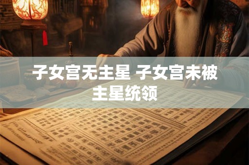 子女宫无主星 子女宫未被主星统领 子女宫无主星 子女宫未被主星统领