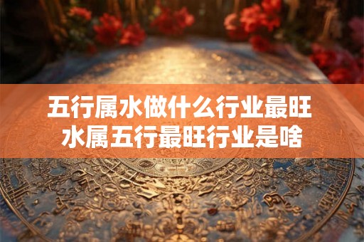 五行属水做什么行业最旺 水属五行最旺行业是啥