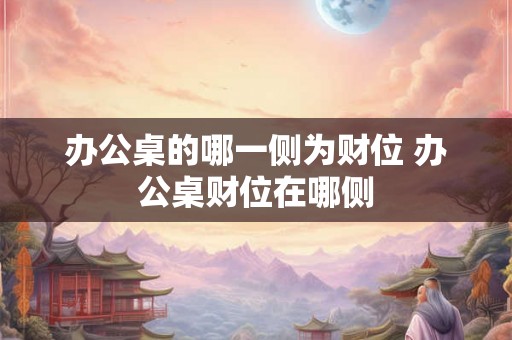办公桌的哪一侧为财位 办公桌财位在哪侧 办公桌的哪一侧为财位 办公桌财位在哪侧