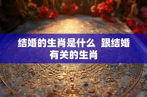 结婚的生肖是什么  跟结婚有关的生肖