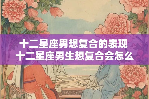 十二星座男想复合的表现 十二星座男生想复合会怎么做