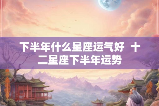 下半年什么星座运气好  十二星座下半年运势