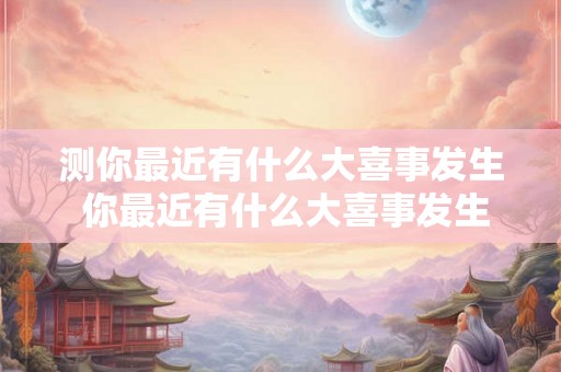 测你最近有什么大喜事发生 你最近有什么大喜事发生了吗 测你最近有什么大喜事发生 你最近有什么大喜事发生了吗